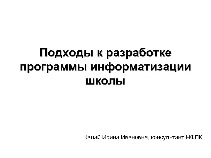 Подходы к разработке программы информатизации школы Кацай Ирина Ивановна, консультант НФПК 