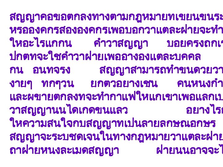 สญญาคอขอตกลงทางตามกฎหมายทเขยนขนระ หรอองคกรสององคกรเพอบอกวาแตละฝายจะทำ ใหอะไรแกกน คำวาสญญา บอยครงถกเร ปกตทจะใชคำวาฝายเพออางองแตละบคคล กน อนทจรง สญญาสามารถทำขนดวยวา งายๆ ทกๆวน ยกตวอยางเชน คนหนงกำ และผขายตกลงทจะทำกาแฟใหแกเขาเพอแลกเป