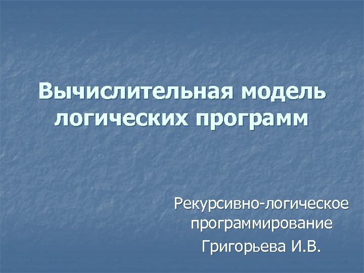 Вычислительная модель логических программ Рекурсивно-логическое программирование Григорьева И. В. 