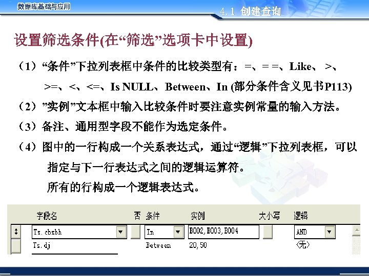 4. 1 创建查询 设置筛选条件(在“筛选”选项卡中设置) （1）“条件”下拉列表框中条件的比较类型有：=、= =、Like、 >、 >=、<、<=、Is NULL、Between、In (部分条件含义见书P 113) （2）”实例”文本框中输入比较条件时要注意实例常量的输入方法。 （3）备注、通用型字段不能作为选定条件。 （4）图中的一行构成一个关系表达式，通过“逻辑”下拉列表框，可以