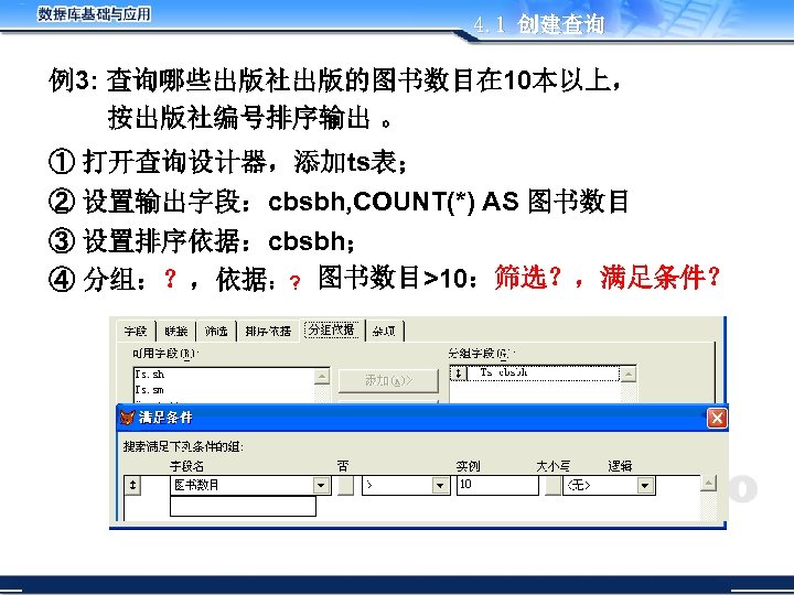 4. 1 创建查询 例3: 查询哪些出版社出版的图书数目在 10本以上， 按出版社编号排序输出 。 ① 打开查询设计器，添加ts表； ② 设置输出字段：cbsbh, COUNT(*) AS
