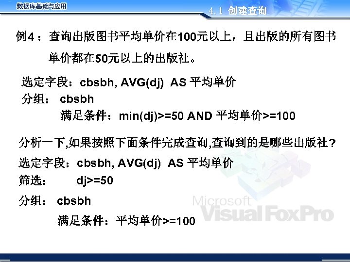 4. 1 创建查询 例4 ：查询出版图书平均单价在 100元以上，且出版的所有图书 单价都在 50元以上的出版社。 选定字段：cbsbh, AVG(dj) AS 平均单价 分组： cbsbh