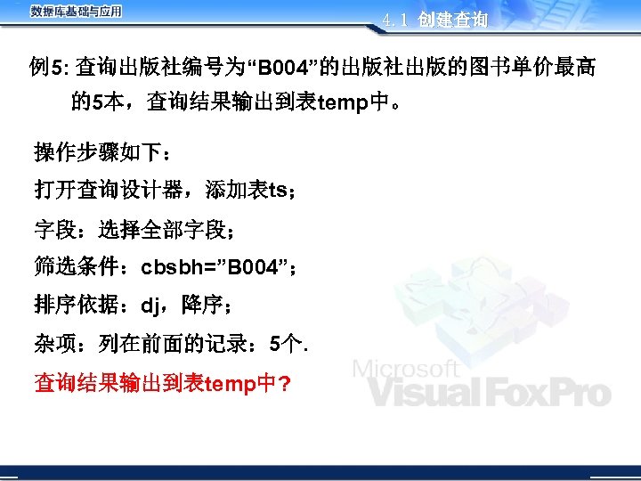4. 1 创建查询 例5: 查询出版社编号为“B 004”的出版社出版的图书单价最高 的5本，查询结果输出到表temp中。 操作步骤如下： 打开查询设计器，添加表ts； 字段：选择全部字段； 筛选条件：cbsbh=”B 004”； 排序依据：dj，降序； 杂项：列在前面的记录：