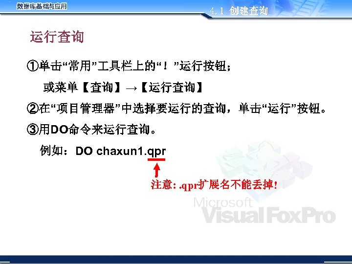 4. 1 创建查询 运行查询 ①单击“常用” 具栏上的“！”运行按钮； 或菜单【查询】→【运行查询】 ②在“项目管理器”中选择要运行的查询，单击“运行”按钮。 ③用DO命令来运行查询。 例如：DO chaxun 1. qpr 注意:
