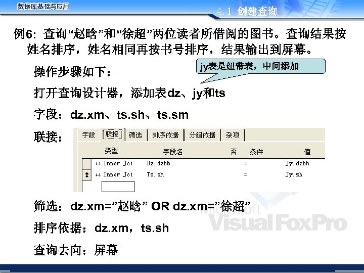 4. 1 创建查询 例6: 查询“赵晗”和“徐超”两位读者所借阅的图书。查询结果按 姓名排序，姓名相同再按书号排序，结果输出到屏幕。 操作步骤如下： jy表是纽带表，中间添加 打开查询设计器，添加表dz、jy和ts 字段：dz. xm、ts. sh、ts. sm 联接：