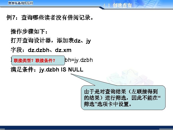 4. 1 创建查询 例7：查询哪些读者没有借阅记录。 操作步骤如下： 打开查询设计器，添加表dz、jy 字段：dz. dzbh、dz. xm 联接：左联接，dz. dzbh=jy. dzbh 联接类型？联接条件？ 满足条件：jy.
