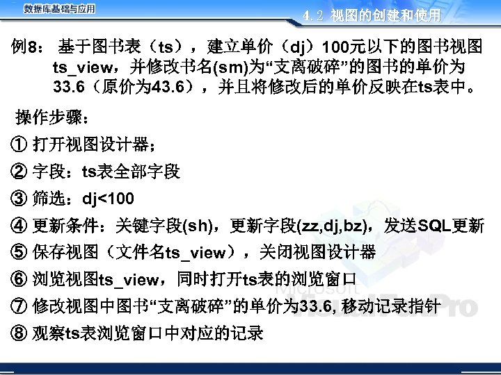 4. 2 视图的创建和使用 例8： 基于图书表（ts），建立单价（dj）100元以下的图书视图 ts_view，并修改书名(sm)为“支离破碎”的图书的单价为 33. 6（原价为 43. 6），并且将修改后的单价反映在ts表中。 操作步骤： ① 打开视图设计器； ②