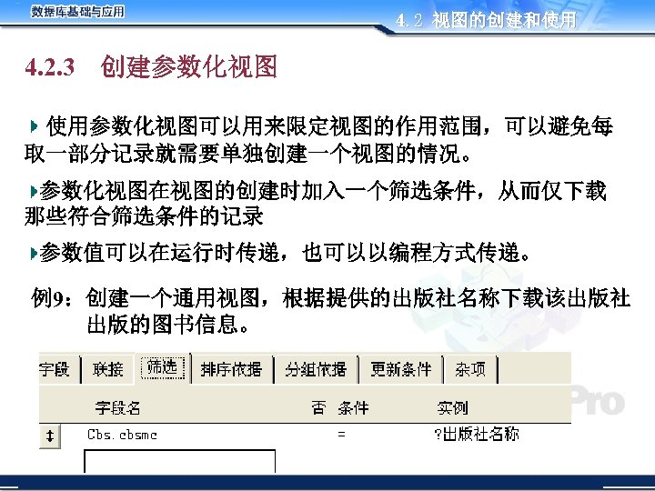 4. 2 视图的创建和使用 4. 2. 3 创建参数化视图 使用参数化视图可以用来限定视图的作用范围，可以避免每 取一部分记录就需要单独创建一个视图的情况。 参数化视图在视图的创建时加入一个筛选条件，从而仅下载 那些符合筛选条件的记录 参数值可以在运行时传递，也可以以编程方式传递。 例9：创建一个通用视图，根据提供的出版社名称下载该出版社 出版的图书信息。