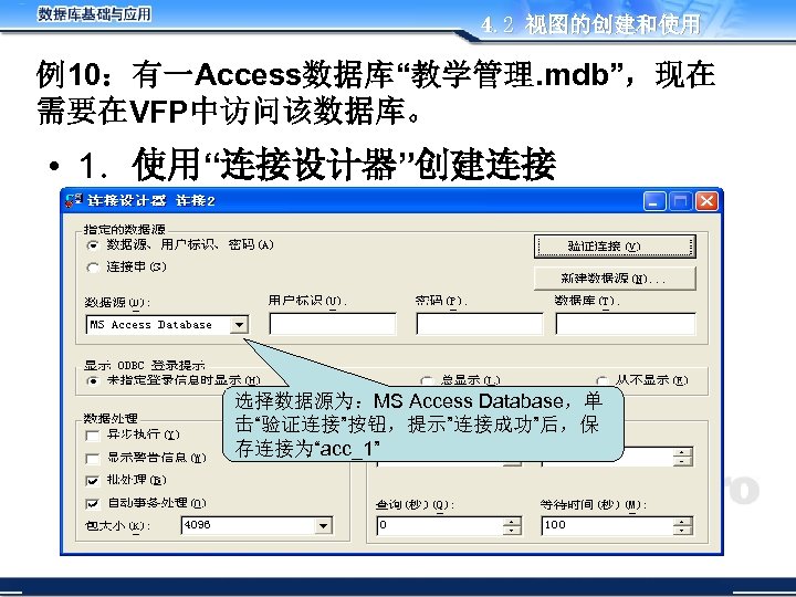 4. 2 视图的创建和使用 例10：有一Access数据库“教学管理. mdb”，现在 需要在VFP中访问该数据库。 • 1．使用“连接设计器”创建连接 选择数据源为：MS Access Database，单 击“验证连接”按钮，提示”连接成功”后，保 存连接为“acc_1” 