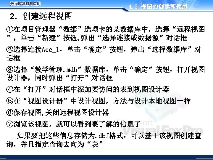 4. 2 视图的创建和使用 2．创建远程视图 ①在项目管理器“数据”选项卡的某数据库中，选择“远程视图 ”，单击“新建”按钮, 弹出“选择连接或数据源”对话框 ②选择连接Acc_1，单击“确定”按钮，弹出“选择数据库”对 话框 ③选择“教学管理. mdb”数据库，单击“确定”按钮，打开视图 设计器，同时弹出“打开”对话框 ④在“打开”对话框中添加要访问的表到视图设计器 ⑤在“视图设计器”中设计视图，方法与设计本地视图一样