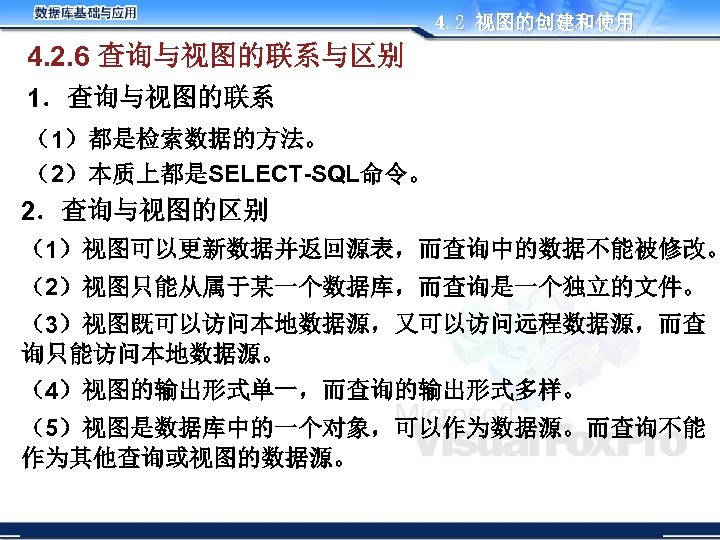 4. 2 视图的创建和使用 4. 2. 6 查询与视图的联系与区别 1．查询与视图的联系 （1）都是检索数据的方法。 （2）本质上都是SELECT-SQL命令。 2．查询与视图的区别 （1）视图可以更新数据并返回源表，而查询中的数据不能被修改。 （2）视图只能从属于某一个数据库，而查询是一个独立的文件。 （3）视图既可以访问本地数据源，又可以访问远程数据源，而查