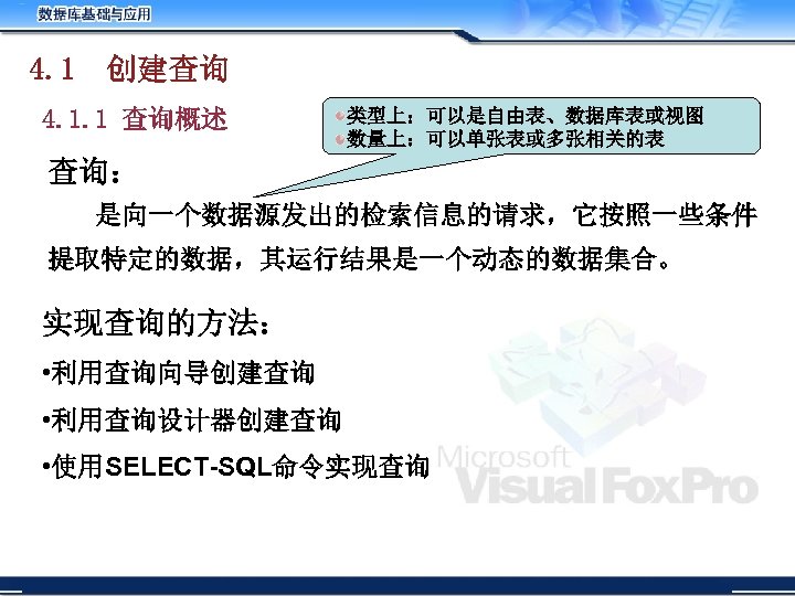 4. 1 创建查询 4. 1. 1 查询概述 类型上：可以是自由表、数据库表或视图 数量上：可以单张表或多张相关的表 查询： 是向一个数据源发出的检索信息的请求，它按照一些条件 提取特定的数据，其运行结果是一个动态的数据集合。 实现查询的方法： •