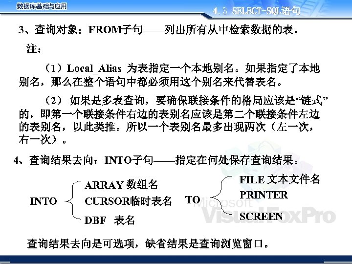 4. 3 SELECT-SQL语句 3、查询对象：FROM子句——列出所有从中检索数据的表。 注： （1）Local_Alias 为表指定一个本地别名。如果指定了本地 别名，那么在整个语句中都必须用这个别名来代替表名。 （2） 如果是多表查询，要确保联接条件的格局应该是“链式” 的，即第一个联接条件右边的表别名应该是第二个联接条件左边 的表别名，以此类推。所以一个表别名最多出现两次（左一次， 右一次）。 4、查询结果去向：INTO子句——指定在何处保存查询结果。