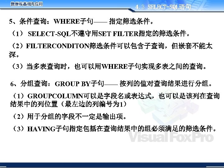 4. 3 SELECT-SQL语句 5、条件查询：WHERE子句—— 指定筛选条件。 （1） SELECT-SQL不遵守用SET FILTER指定的筛选条件。 （2）FILTERCONDITON筛选条件可以包含子查询，但嵌套不能太 深。 （3）当多表查询时，也可以用WHERE子句实现多表之间的查询。 6、分组查询：GROUP BY子句—— 按列的值对查询结果进行分组。