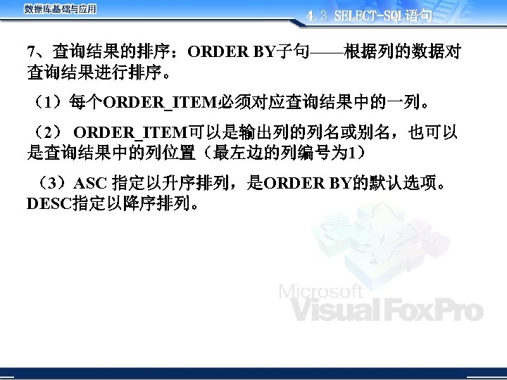 4. 3 SELECT-SQL语句 7、查询结果的排序：ORDER BY子句——根据列的数据对 查询结果进行排序。 （1）每个ORDER_ITEM必须对应查询结果中的一列。 （2） ORDER_ITEM可以是输出列的列名或别名，也可以 是查询结果中的列位置（最左边的列编号为 1） （3）ASC 指定以升序排列，是ORDER BY的默认选项。