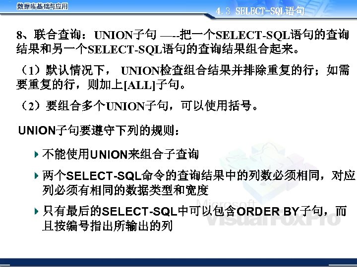 4. 3 SELECT-SQL语句 8、联合查询：UNION子句 —--把一个SELECT-SQL语句的查询 结果和另一个SELECT-SQL语句的查询结果组合起来。 （1）默认情况下， UNION检查组合结果并排除重复的行；如需 要重复的行，则加上[ALL]子句。 （2）要组合多个UNION子句，可以使用括号。 UNION子句要遵守下列的规则： 不能使用UNION来组合子查询 两个SELECT-SQL命令的查询结果中的列数必须相同，对应 列必须有相同的数据类型和宽度
