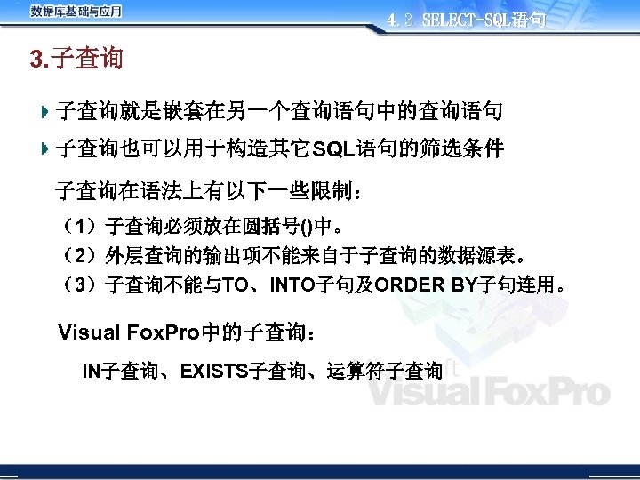 4. 3 SELECT-SQL语句 3. 子查询就是嵌套在另一个查询语句中的查询语句 子查询也可以用于构造其它SQL语句的筛选条件 子查询在语法上有以下一些限制： （1）子查询必须放在圆括号()中。 （2）外层查询的输出项不能来自于子查询的数据源表。 （3）子查询不能与TO、INTO子句及ORDER BY子句连用。 Visual Fox. Pro中的子查询：