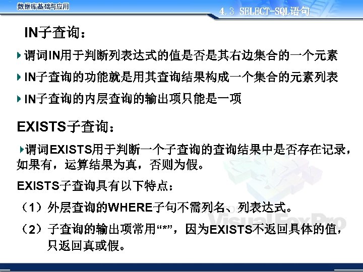 4. 3 SELECT-SQL语句 IN子查询： 谓词IN用于判断列表达式的值是否是其右边集合的一个元素 IN子查询的功能就是用其查询结果构成一个集合的元素列表 IN子查询的内层查询的输出项只能是一项 EXISTS子查询： 谓词EXISTS用于判断一个子查询的查询结果中是否存在记录， 如果有，运算结果为真，否则为假。 EXISTS子查询具有以下特点： （1）外层查询的WHERE子句不需列名、列表达式。 （2）子查询的输出项常用“*”，因为EXISTS不返回具体的值， 只返回真或假。
