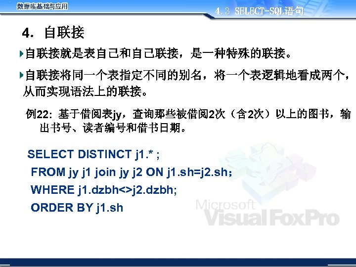 4. 3 SELECT-SQL语句 4．自联接 自联接就是表自己和自己联接，是一种特殊的联接。 自联接将同一个表指定不同的别名，将一个表逻辑地看成两个， 从而实现语法上的联接。 例22: 基于借阅表jy，查询那些被借阅2次（含 2次）以上的图书，输 出书号、读者编号和借书日期。 SELECT DISTINCT j