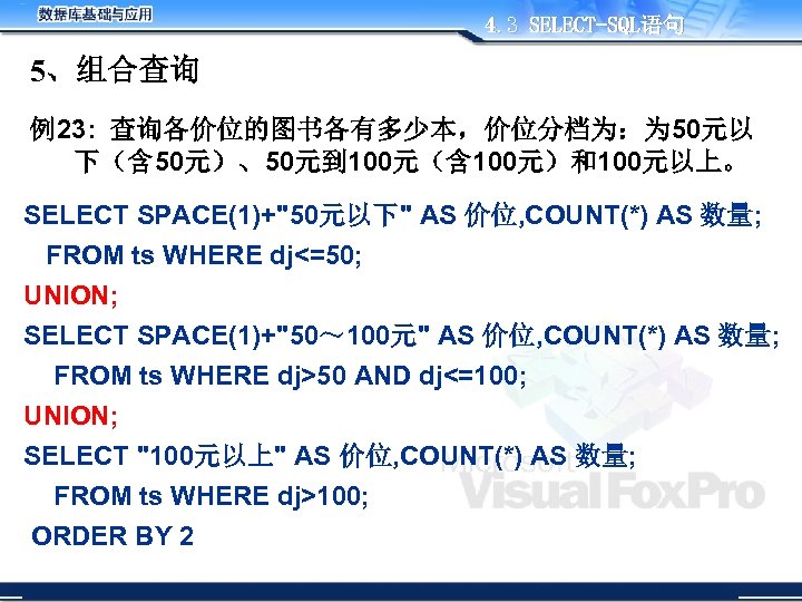 4. 3 SELECT-SQL语句 5、组合查询 例23: 查询各价位的图书各有多少本，价位分档为：为 50元以 下（含 50元）、50元到 100元（含 100元）和100元以上。 SELECT SPACE(1)+"50元以下" AS