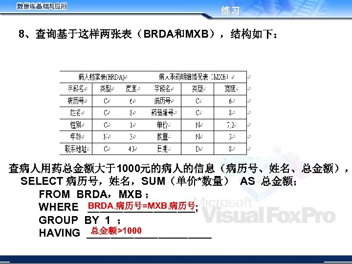 练习 8、查询基于这样两张表（BRDA和MXB），结构如下： 查病人用药总金额大于1000元的病人的信息（病历号、姓名、总金额）， SELECT 病历号，姓名，SUM（单价*数量） AS 总金额； FROM BRDA，MXB ； BRDA. 病历号=MXB. 病历号 WHERE