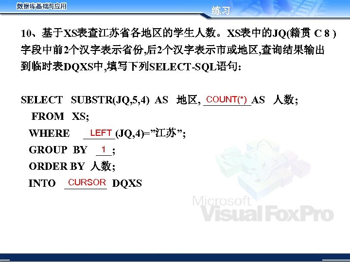 练习 10、基于XS表查江苏省各地区的学生人数。XS表中的JQ(籍贯 C 8 ) 字段中前2个汉字表示省份, 后2个汉字表示市或地区, 查询结果输出 到临时表DQXS中, 填写下列SELECT-SQL语句: COUNT(*) SELECT SUBSTR(JQ, 5,