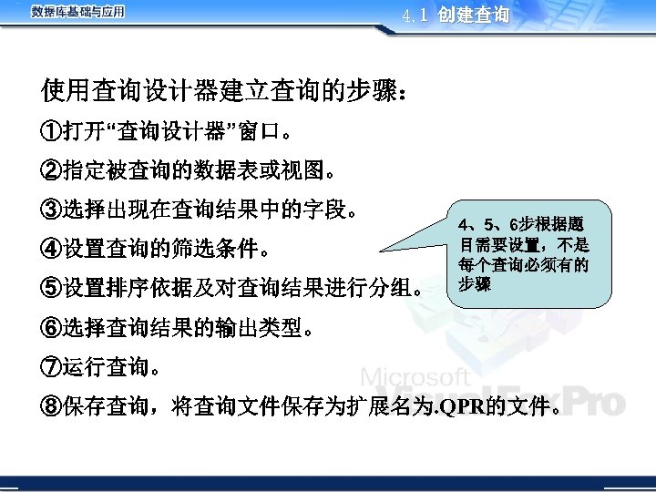 4. 1 创建查询 使用查询设计器建立查询的步骤： ①打开“查询设计器”窗口。 ②指定被查询的数据表或视图。 ③选择出现在查询结果中的字段。 ④设置查询的筛选条件。 ⑤设置排序依据及对查询结果进行分组。 4、5、6步根据题 目需要设置，不是 每个查询必须有的 步骤 ⑥选择查询结果的输出类型。