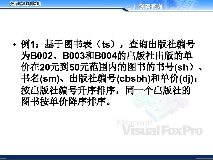4. 1 创建查询 • 例1：基于图书表（ts），查询出版社编号 为B 002、B 003和B 004的出版社出版的单 价在 20元到 50元范围内的图书的书号(sh）、 书名(sm)、出版社编号(cbsbh)和单价(dj)； 按出版社编号升序排序，同一个出版社的