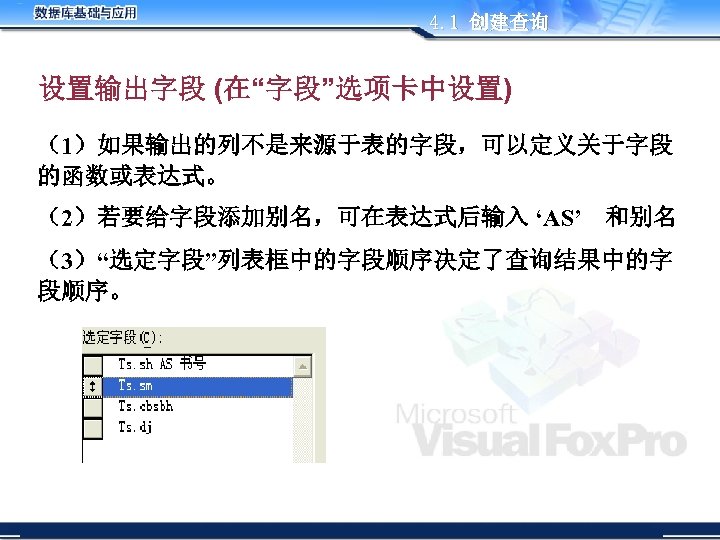 4. 1 创建查询 设置输出字段 (在“字段”选项卡中设置) （1）如果输出的列不是来源于表的字段，可以定义关于字段 的函数或表达式。 （2）若要给字段添加别名，可在表达式后输入 ‘AS’　和别名 （3）“选定字段”列表框中的字段顺序决定了查询结果中的字 段顺序。 