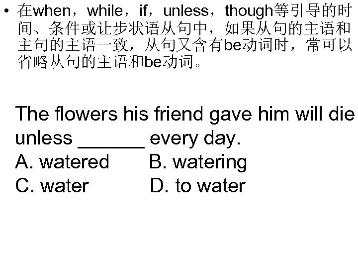  • 在when，while，if，unless，though等引导的时 间、条件或让步状语从句中，如果从句的主语和 主句的主语一致，从句又含有be动词时，常可以 省略从句的主语和be动词。 The flowers his friend gave him will die