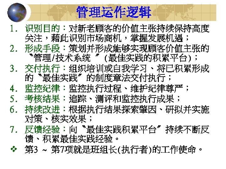 管理运作逻辑 1. 识别目的：对新老顾客的价值主张持续保持高度 关注，藉此识别市场商机，掌握发展机遇； 2. 形成手段：策划并形成能够实现顾客价值主张的 〝管理/技术系统 〞(最佳实践的积累平台)； 3. 交付执行：组织培训或自我学习、将已积累形成 的〝最佳实践〞的制度章法交付执行； 4. 监控纪律：监控执行过程、维护纪律尊严； 5.