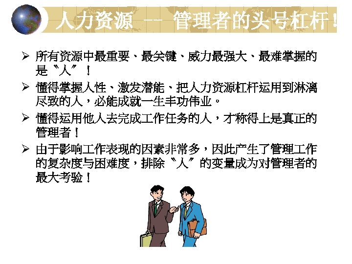 人力资源 -- 管理者的头号杠杆！ Ø 所有资源中最重要、最关键、威力最强大、最难掌握的 是〝人〞！ Ø 懂得掌握人性、激发潜能、把人力资源杠杆运用到淋漓 尽致的人，必能成就一生丰功伟业。 Ø 懂得运用他人去完成 作任务的人，才称得上是真正的 管理者！ Ø