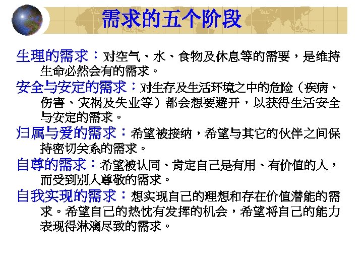 需求的五个阶段 生理的需求：对空气、水、食物及休息等的需要，是维持 生命必然会有的需求。 安全与安定的需求：对生存及生活环境之中的危险（疾病、 伤害、灾祸及失业等）都会想要避开，以获得生活安全 与安定的需求。 归属与爱的需求：希望被接纳，希望与其它的伙伴之间保 持密切关系的需求。 自尊的需求：希望被认同、肯定自己是有用、有价值的人， 而受到别人尊敬的需求。 自我实现的需求：想实现自己的理想和存在价值潜能的需 求。希望自己的热忱有发挥的机会，希望将自己的能力 表现得淋漓尽致的需求。 