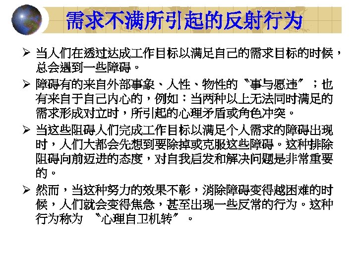 需求不满所引起的反射行为 Ø 当人们在透过达成 作目标以满足自己的需求目标的时候， 总会遇到一些障碍。 Ø 障碍有的来自外部事象、人性、物性的〝事与愿违〞；也 有来自于自己内心的，例如：当两种以上无法同时满足的 需求形成对立时，所引起的心理矛盾或角色冲突。 Ø 当这些阻碍人们完成 作目标以满足个人需求的障碍出现 时，人们大都会先想到要除掉或克服这些障碍。这种排除 阻碍向前迈进的态度，对自我启发和解决问题是非常重要