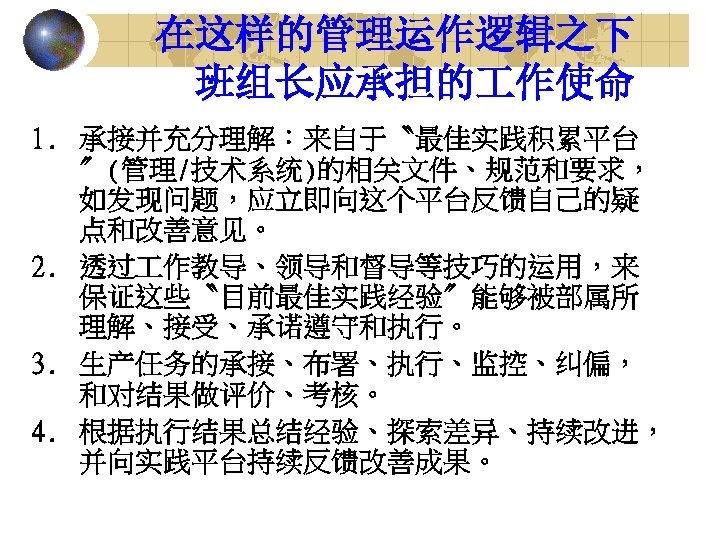 在这样的管理运作逻辑之下 班组长应承担的 作使命 1. 承接并充分理解：来自于〝最佳实践积累平台 〞(管理/技术系统)的相关文件、规范和要求， 如发现问题，应立即向这个平台反馈自己的疑 点和改善意见。 2. 透过 作教导、领导和督导等技巧的运用，来 保证这些〝目前最佳实践经验〞能够被部属所 理解、接受、承诺遵守和执行。 3.