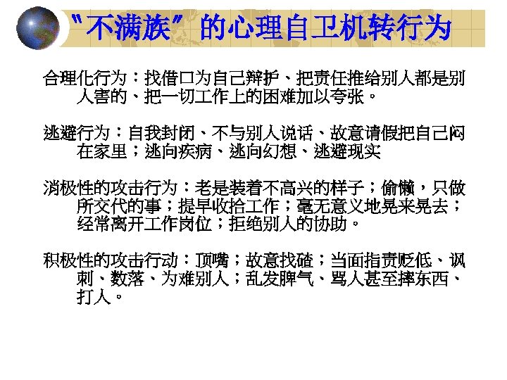 〝不满族〞的心理自卫机转行为 合理化行为：找借口为自己辩护、把责任推给别人都是别 人害的、把一切 作上的困难加以夸张。 逃避行为：自我封闭、不与别人说话、故意请假把自己闷 在家里；逃向疾病、逃向幻想、逃避现实 消极性的攻击行为：老是装着不高兴的样子；偷懒，只做 所交代的事；提早收拾 作；毫无意义地晃来晃去； 经常离开 作岗位；拒绝别人的协助。 积极性的攻击行动：顶嘴；故意找碴；当面指责贬低、讽 刺、数落、为难别人；乱发脾气、骂人甚至摔东西、 打人。