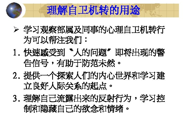 理解自卫机转的用途 Ø 学习观察部属及同事的心理自卫机转行 为可以帮注我们： 1. 快速感受到〝人的问题〞即将出现的警 告信号，有助于防范未然。 2. 提供一个探索人们的内心世界和学习建 立良好人际关系的起点。 3. 理解自己流露出来的反射行为，学习控 制和隐藏自己的欲念和情绪。 