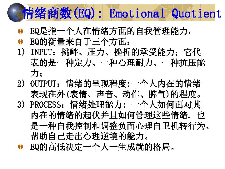 情绪商数(EQ): Emotional Quotient EQ是指一个人在情绪方面的自我管理能力， EQ的衡量来自于三个方面： 1) INPUT：挑衅、压力、挫折的承受能力；它代 表的是一种定力、一种心理耐力、一种抗压能 力； 2) OUTPUT：情绪的呈现程度: 一个人内在的情绪 表现在外(表情、声音、动作、脾气)的程度。 3)