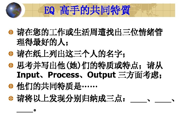 EQ 高手的共同特質 请在您的 作或生活周遭找出三位情绪管 理得最好的人； 请在纸上列出这三个人的名字； 思考并写出他(她)们的特质或特点；请从 Input、Process、Output 三方面考虑； 他们的共同特质是…… 请将以上发现分别归纳成三点：____、 ____。 