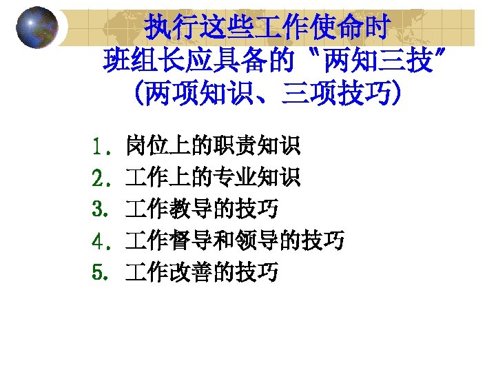 执行这些 作使命时 班组长应具备的〝两知三技〞 (两项知识、三项技巧) 1. 2. 3. 4. 5. 岗位上的职责知识 作上的专业知识 作教导的技巧 作督导和领导的技巧 作改善的技巧