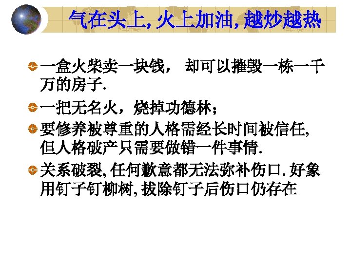 气在头上, 火上加油, 越炒越热 一盒火柴卖一块钱， 却可以摧毁一栋一千 万的房子. 一把无名火，烧掉功德林； 要修养被尊重的人格需经长时间被信任, 但人格破产只需要做错一件事情. 关系破裂, 任何歉意都无法弥补伤口. 好象 用钉子钉柳树, 拔除钉子后伤口仍存在