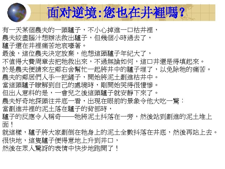 面对逆境: 您也在井裡嗎？ 有一天某個農夫的一頭驢子，不小心掉進一口枯井裡， 農夫絞盡腦汁想辦法救出驢子，但幾個小時過去了， 驢子還在井裡痛苦地哀嚎著。 最後，這位農夫決定放棄，他想這頭驢子年紀大了， 不值得大費周章去把牠救出來，不過無論如何，這口井還是得填起來。 於是農夫便請來左鄰右舍幫忙一起將井中的驢子埋了，以免除牠的痛苦。 農夫的鄰居們人手一把鏟子，開始將泥土剷進枯井中。 當這頭驢子瞭解到自己的處境時，剛開始哭得很悽慘。 但出人意料的是，一會兒之後這頭驢子就安靜下來了。 農夫好奇地探頭往井底一看，出現在眼前的景象令他大吃一驚： 當剷進井裡的泥土落在驢子的背部時， 驢子的反應令人稱奇──牠將泥土抖落在一旁，然後站到剷進的泥土堆上