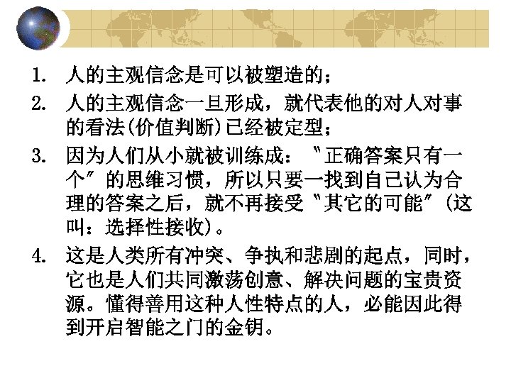 1. 人的主观信念是可以被塑造的； 2. 人的主观信念一旦形成，就代表他的对人对事 的看法(价值判断)已经被定型； 3. 因为人们从小就被训练成：〝正确答案只有一 个〞的思维习惯，所以只要一找到自己认为合 理的答案之后，就不再接受〝其它的可能〞(这 叫：选择性接收)。 4. 这是人类所有冲突、争执和悲剧的起点，同时， 它也是人们共同激荡创意、解决问题的宝贵资 源。懂得善用这种人性特点的人，必能因此得