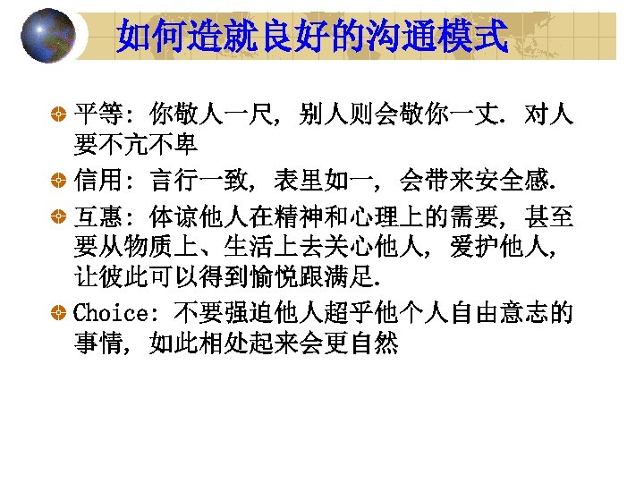 如何造就良好的沟通模式 平等: 你敬人一尺, 别人则会敬你一丈. 对人 要不亢不卑 信用: 言行一致, 表里如一, 会带来安全感. 互惠: 体谅他人在精神和心理上的需要, 甚至 要从物质上、生活上去关心他人,