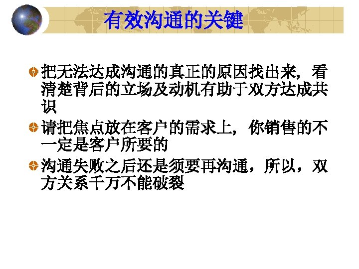 有效沟通的关键 把无法达成沟通的真正的原因找出来, 看 清楚背后的立场及动机有助于双方达成共 识 请把焦点放在客户的需求上, 你销售的不 一定是客户所要的 沟通失败之后还是须要再沟通，所以，双 方关系千万不能破裂 