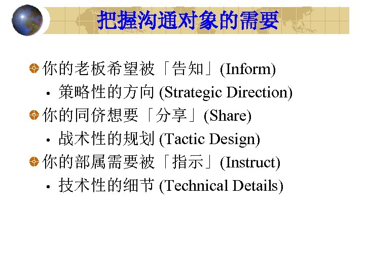 把握沟通对象的需要 你的老板希望被「告知」(Inform) • 策略性的方向 (Strategic Direction) 你的同侪想要「分享」(Share) • 战术性的规划 (Tactic Design) 你的部属需要被「指示」(Instruct) • 技术性的细节