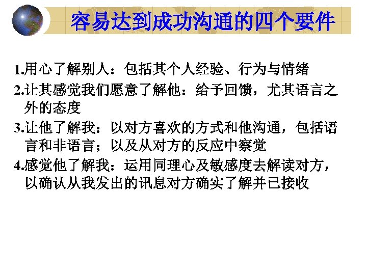 容易达到成功沟通的四个要件 1. 用心了解别人：包括其个人经验、行为与情绪 2. 让其感觉我们愿意了解他：给予回馈，尤其语言之 外的态度 3. 让他了解我：以对方喜欢的方式和他沟通，包括语 言和非语言；以及从对方的反应中察觉 4. 感觉他了解我：运用同理心及敏感度去解读对方， 以确认从我发出的讯息对方确实了解并已接收 