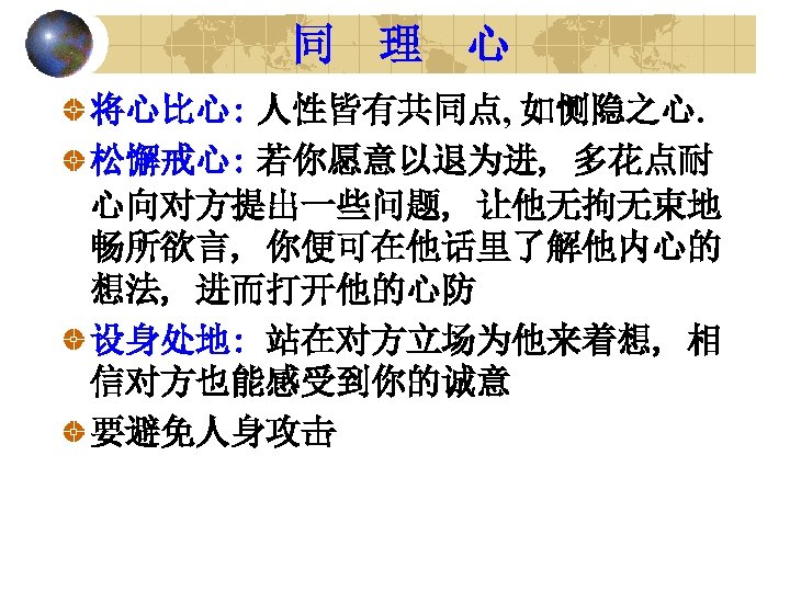 同 理 心 将心比心: 人性皆有共同点, 如恻隐之心. 松懈戒心: 若你愿意以退为进, 多花点耐 心向对方提出一些问题, 让他无拘无束地 畅所欲言, 你便可在他话里了解他内心的 想法,