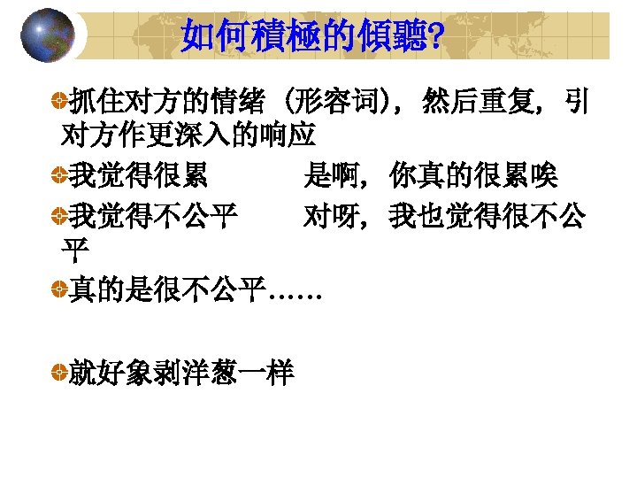 如何積極的傾聽? 抓住对方的情绪 (形容词), 然后重复, 引 对方作更深入的响应 我觉得很累 是啊, 你真的很累唉 我觉得不公平 对呀, 我也觉得很不公 平 真的是很不公平……