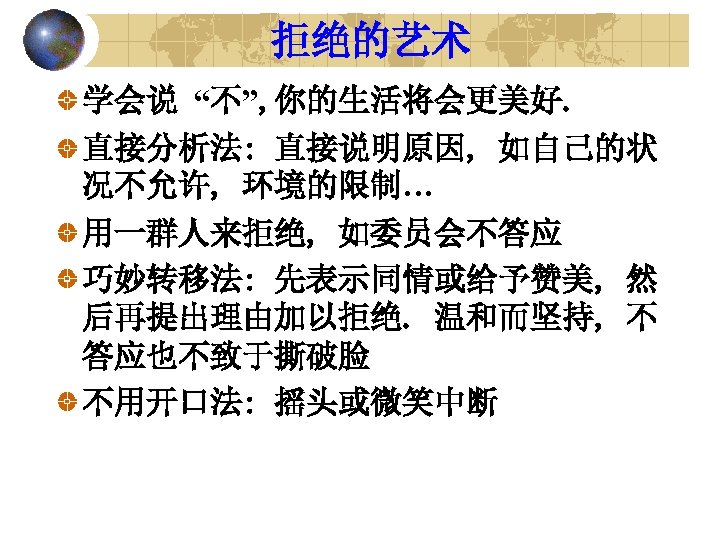 拒绝的艺术 学会说 “不”, 你的生活将会更美好. 直接分析法: 直接说明原因, 如自己的状 况不允许, 环境的限制… 用一群人来拒绝, 如委员会不答应 巧妙转移法: 先表示同情或给予赞美, 然